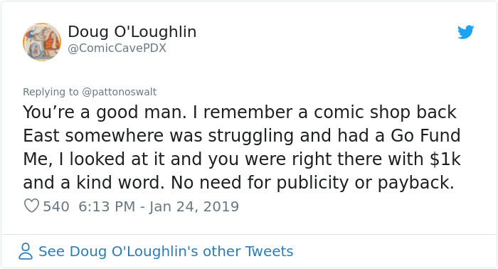 document - Doug O'Loughlin You're a good man. I remember a comic shop back East somewhere was struggling and had a Go Fund Me, I looked at it and you were right there with $1k and a kind word. No need for publicity or payback. 540 See Doug O'Loughlin's ot
