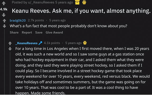 keanu reeves reddit ama - Posted by u_Keanu Reeves 5 years ago Keanu Reeves. Ask me, if you want, almost anything. bradg0620 points 5 years ago What's a fun fact that most people probably don't know about you? Report Save Give Award _Keanu Reeves points. 