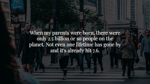 street humans - When my parents were born, there were only 2.5 billion or so people on the planet. Not even one lifetime has gone by and it's already hit 7.6.