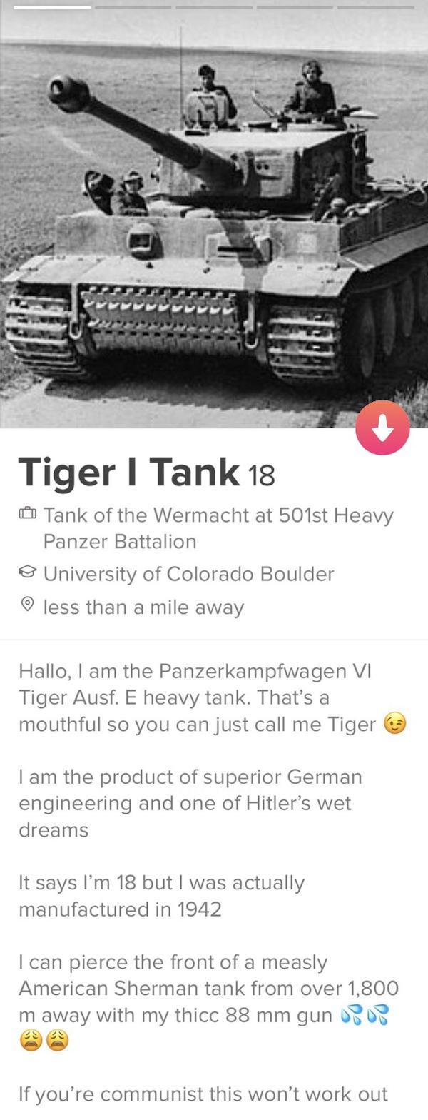 tinder - tiger tank tinder - Tiger | Tank 18 Tank of the Wermacht at 501st Heavy Panzer Battalion University of Colorado Boulder less than a mile away Hallo, I am the Panzerkampfwagen Vi Tiger Ausf. E heavy tank. That's a mouthful so you can just call me 