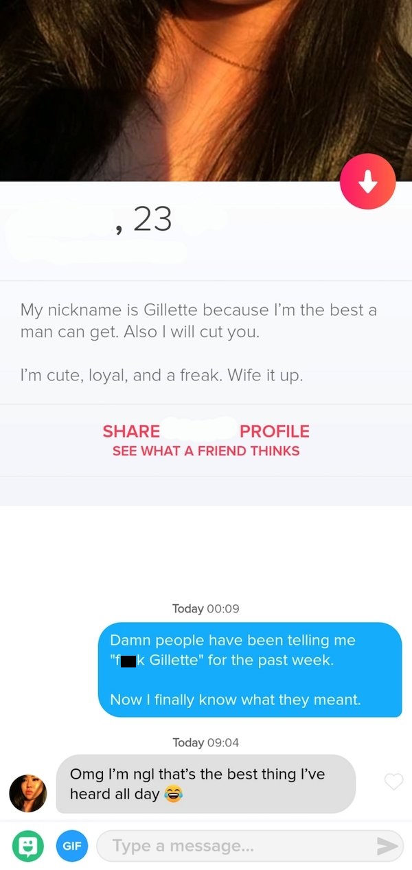 tinder - website - ,23 My nickname is Gillette because I'm the best a man can get. Also I will cut you. I'm cute, loyal, and a freak. Wife it up. Profile See What A Friend Thinks Today Damn people have been telling me Gillette" for the past week. Now I fi