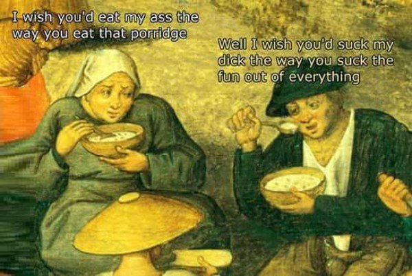 tripping through time memes - I wish you'd eat my ass the way you eat that porridge Well I wish you'd suck my dick the way you suck the fun out of everything