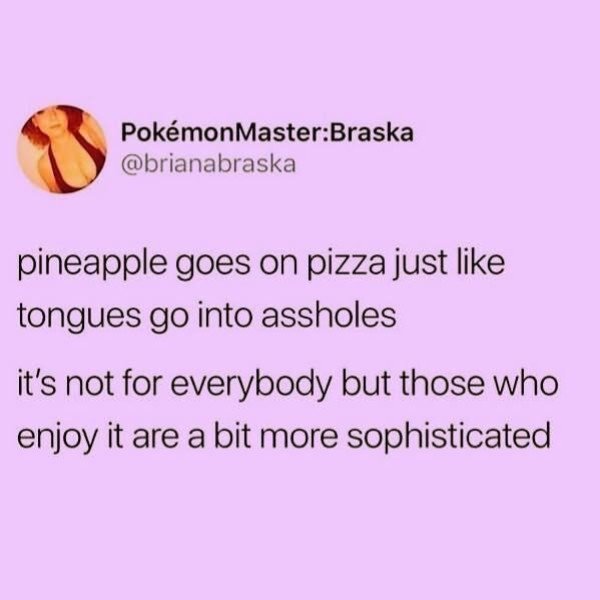 petal - PokmonMasterBraska pineapple goes on pizza just tongues go into assholes it's not for everybody but those who enjoy it are a bit more sophisticated