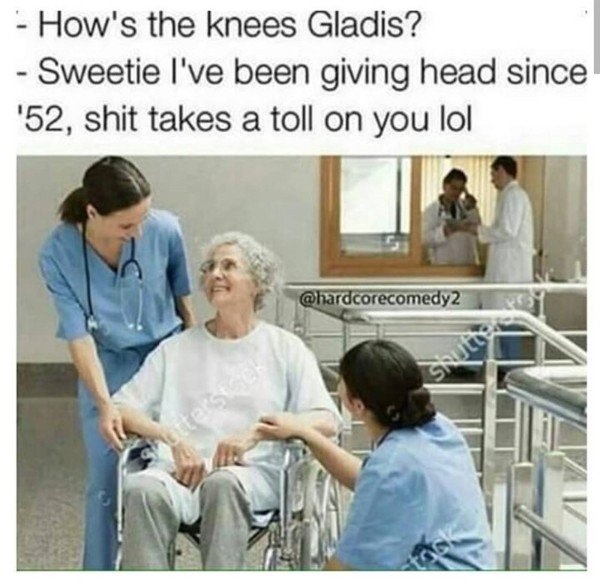 dark memes sexual - How's the knees Gladis? Sweetie I've been giving head since '52, shit takes a toll on you lol