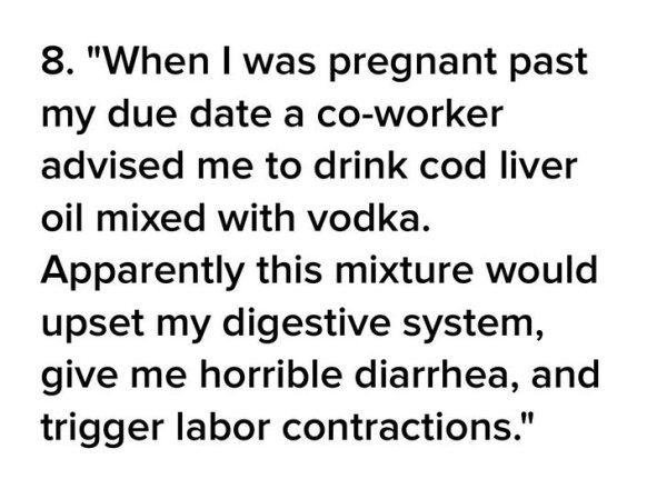 8. "When I was pregnant past my due date a coworker advised me to drink cod liver oil mixed with vodka. Apparently this mixture would upset my digestive system, give me horrible diarrhea, and trigger labor contractions."