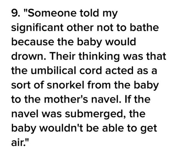 number - 9. "Someone told my significant other not to bathe because the baby would drown. Their thinking was that the umbilical cord acted as a sort of snorkel from the baby to the mother's navel. If the navel was submerged, the baby wouldn't be able to g