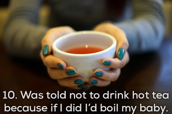 10. Was told not to drink hot tea because if I did I'd boil my baby.