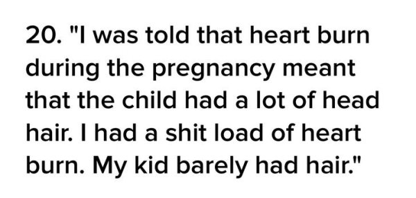 20. "I was told that heart burn during the pregnancy meant that the child had a lot of head hair. I had a shit load of heart burn. My kid barely had hair."