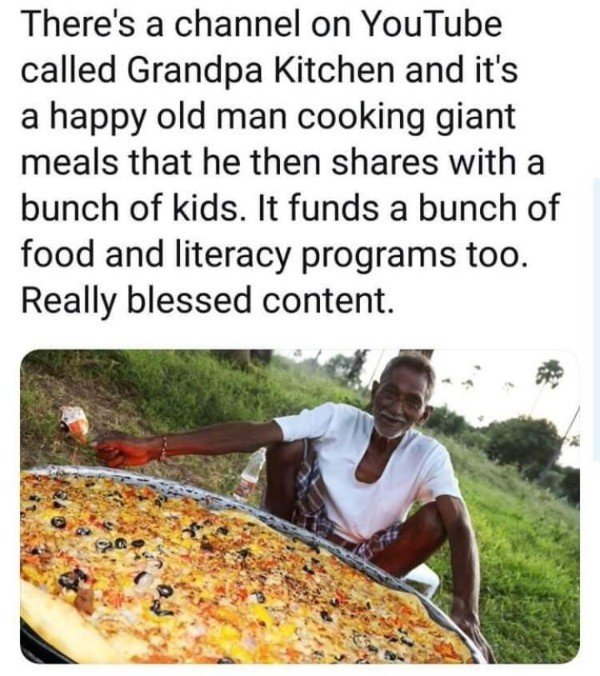 alabama - There's a channel on YouTube called Grandpa Kitchen and it's a happy old man cooking giant meals that he then with a bunch of kids. It funds a bunch of food and literacy programs too. Really blessed content.