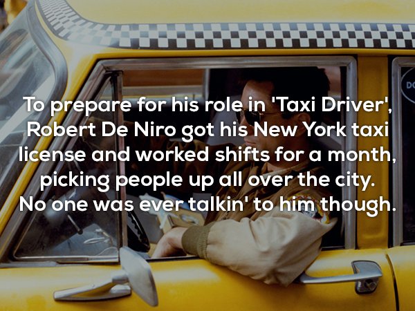 car - To prepare for his role in 'Taxi Driver', Robert De Niro got his New York taxi license and worked shifts for a month, picking people up all over the city. No one was ever talkin' to him though.