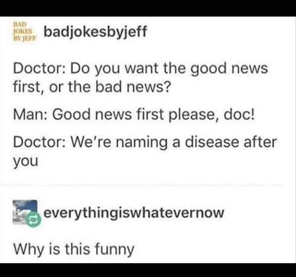 sad pics - number - Jores badjokesbyjeff Ht Doctor Do you want the good news first, or the bad news? Man Good news first please, doc! Doctor We're naming a disease after you por everythingiswhatevernow Why is this funny