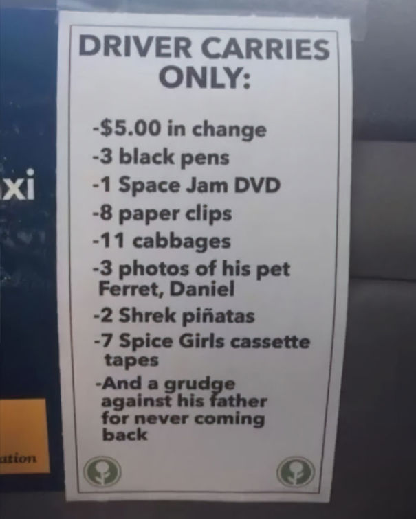 sign - Driver Carries Only $5.00 in change 3 black pens 1 Space Jam Dvd 8 paper clips 11 cabbages 3 photos of his pet Ferret, Daniel 2 Shrek piatas 7 Spice Girls cassette tapes And a grudge against his father for never coming back ation