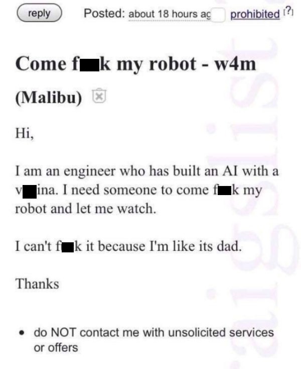 document - Posted about 18 hours a prohibited ? Come fak my robot w4m Malibu Hi, I am an engineer who has built an Al with a ina. I need someone to come fk my robot and let me watch. I can't f k it because I'm its dad. Thanks do Not contact me with unsoli
