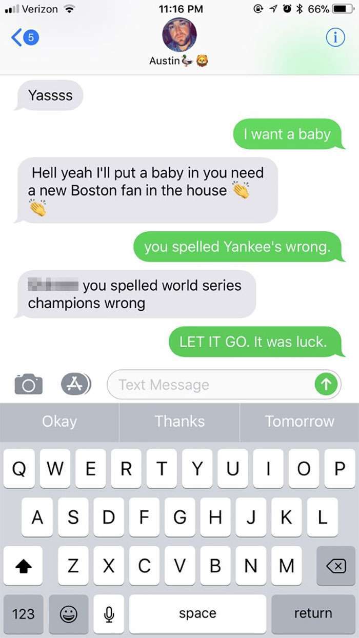 text your boyfriend - . Verizon @ 40 66% Austin & Yassss I want a baby Hell yeah I'll put a baby in you need a new Boston fan in the house you spelled Yankee's wrong. you spelled world series champions wrong Let It Go. It was luck. 0 A Text Message Okay T