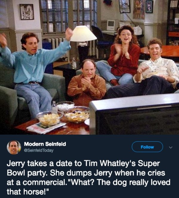 seinfeld pilot episode - Modern Seinfeld Jerry takes a date to Tim Whatley's Super Bowl party. She dumps Jerry when he cries at a commercial. "What? The dog really loved that horse!"