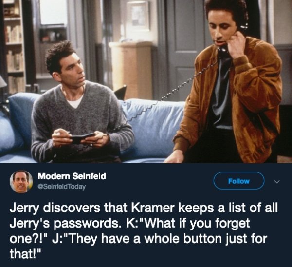 seinfeld first season - Modern Seinfeld Today v Jerry discovers that Kramer keeps a list of all Jerry's passwords. K"What if you forget one?!" J"They have a whole button just for that!"