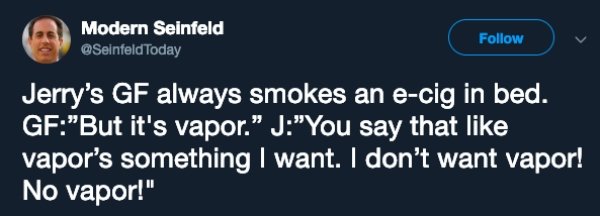 website - Modern Seinfeld Jerry's Gf always smokes an ecig in bed. Gf"But it's vapor. J"You say that vapor's something I want. I don't want vapor! No vapor!"
