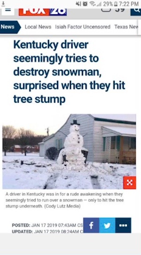 snow - 29% Tovo News Local News Isiah Factor Uncensored Texas New Kentucky driver seemingly tries to destroy snowman, surprised when they hit tree stump A driver in Kentucky was in for a rude awakening when they seemingly tried to run over a snowman only 