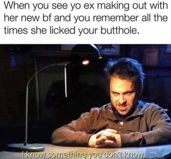 memes - dirty memes - When you see yo ex making out with her new bf and you remember all the times she licked your butthole. I know something you don't know,