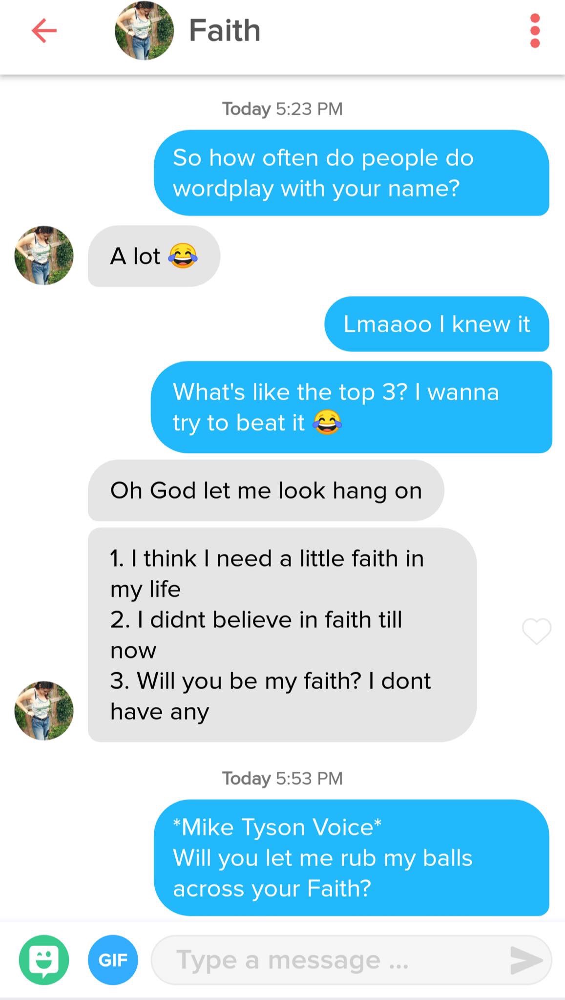 tinder - tinder fail - Faith Faith Today So how often do people do wordplay with your name? A lot og Lmaaoo I knew it What's the top 3? I wanna try to beat it Oh God let me look hang on 1. I think I need a little faith in my life 2. I didnt believe in fai