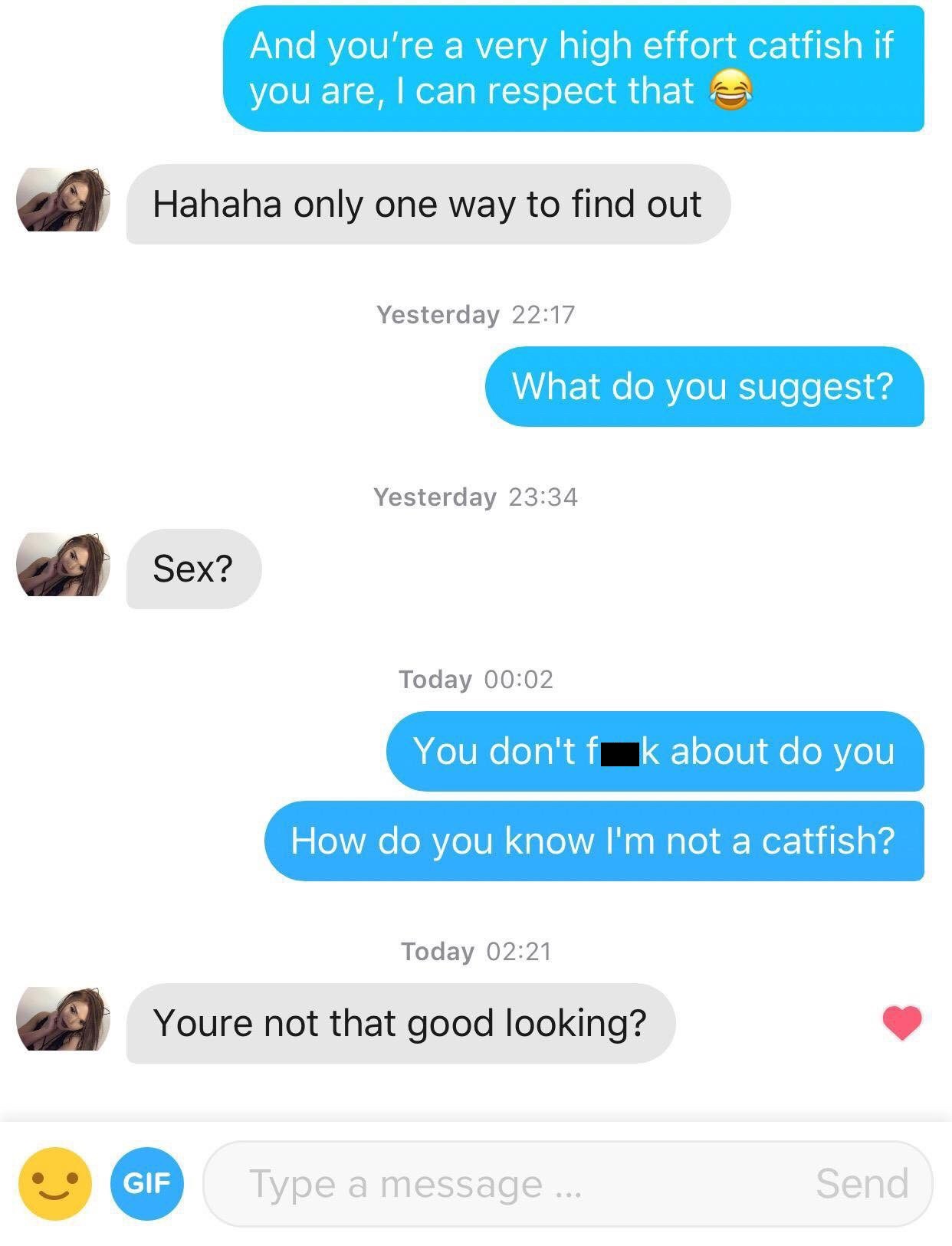 tinder - web page - And you're a very high effort catfish if you are, I can respect that a Hahaha only one way to find out Yesterday What do you suggest? Yesterday A Sex? Sex? Today You don't fk about do you How do you know I'm not a catfish? Today Youre 