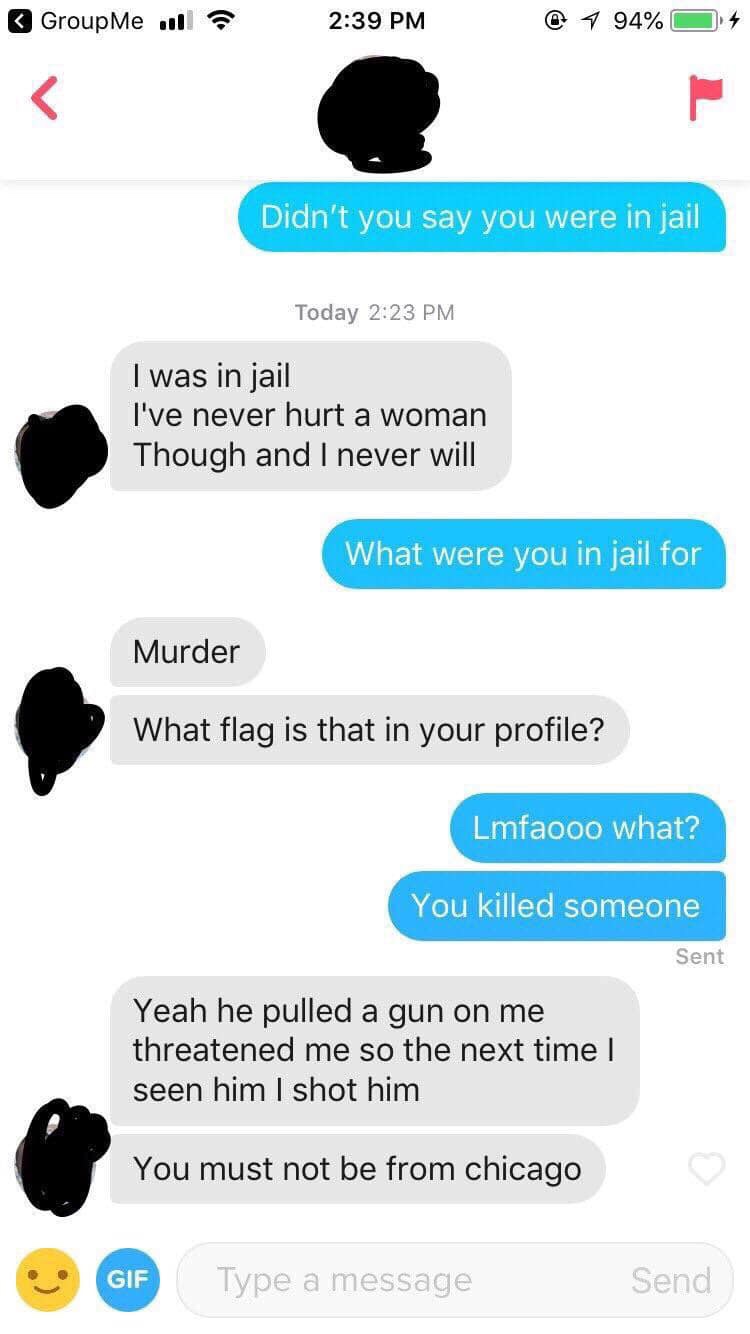 tinder - web page - GroupMe olla @ 1 94% O 4 Didn't you say you were in jail Today I was in jail I've never hurt a woman Though and I never will What were you in jail for Murder What flag is that in your profile? Lmfaooo what? You killed someone Sent Yeah