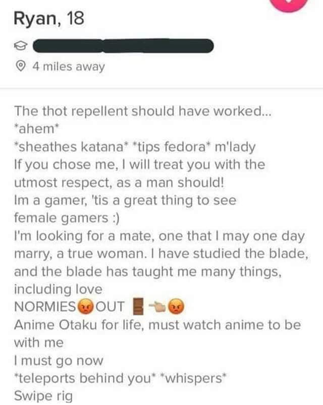 tinder - document - Ryan, 18 4 miles away The thot repellent should have worked... ahem sheathes katana tips fedora m'lady If you chose me, I will treat you with the utmost respect, as a man should! Im a gamer, 'tis a great thing to see female gamers I'm 