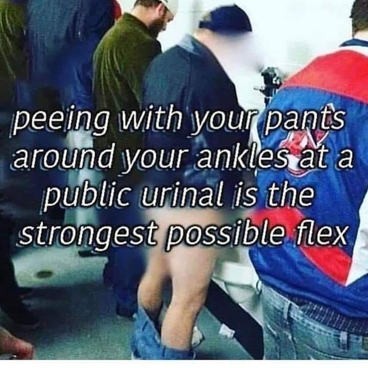 meme about peeing with your pants down - peeing with your pants around your ankles at a public urinal is the strongest possible flex