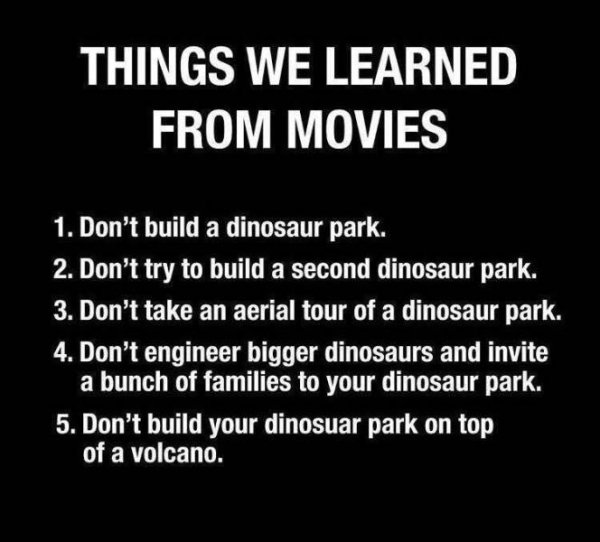 monochrome - Things We Learned From Movies 1. Don't build a dinosaur park. 2. Don't try to build a second dinosaur park. 3. Don't take an aerial tour of a dinosaur park. 4. Don't engineer bigger dinosaurs and invite a bunch of families to your dinosaur pa