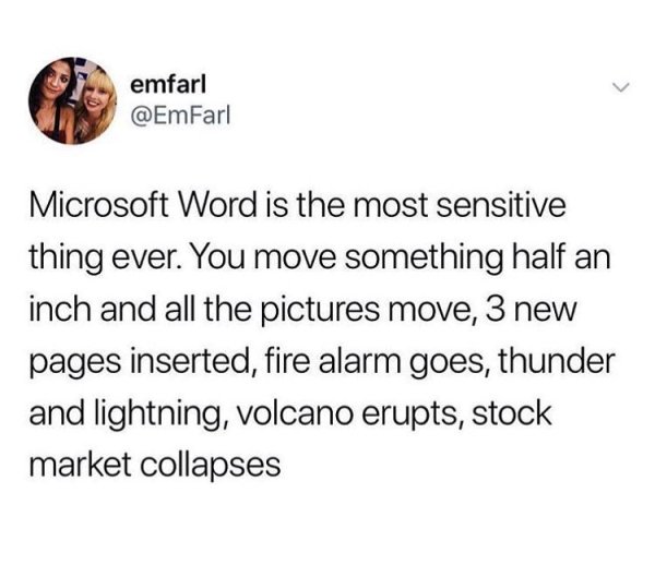 cut bagel meme - emfarl Microsoft Word is the most sensitive thing ever. You move something half an inch and all the pictures move, 3 new pages inserted, fire alarm goes, thunder and lightning, volcano erupts, stock market collapses