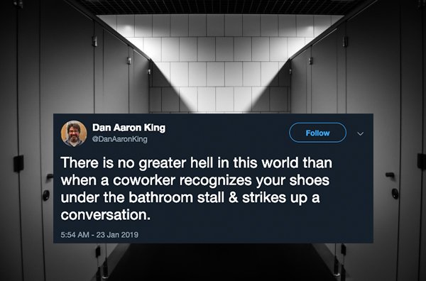 Toilet - Dan Aaron King There is no greater hell in this world than when a coworker recognizes your shoes under the bathroom stall & strikes up a conversation.