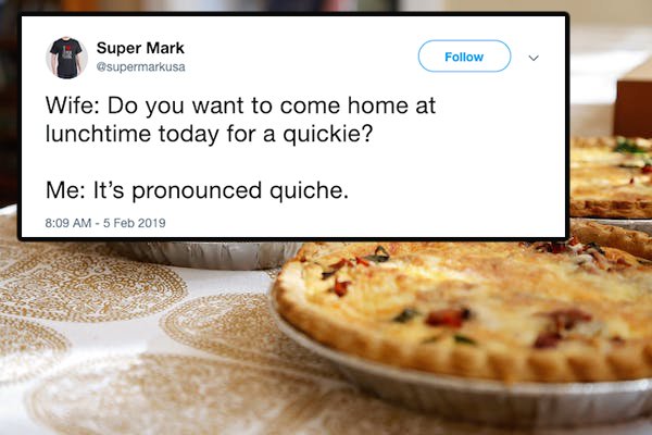 Quiche - Super Mark Wife Do you want to come home at lunchtime today for a quickie? Me It's pronounced quiche.