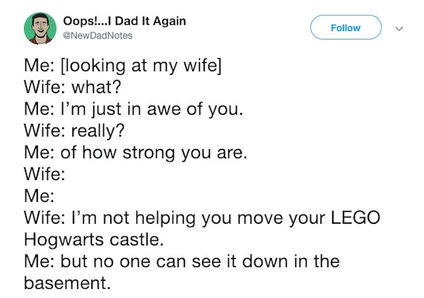 document - Oops!..Dad It Again DadNotes Me looking at my wife Wife what? Me I'm just in awe of you. Wife really? Me of how strong you are. Wife Me Wife I'm not helping you move your Lego Hogwarts castle. Me but no one can see it down in the basement.