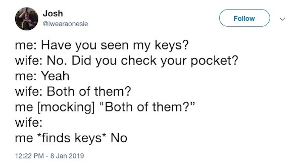 document - Josh u me Have you seen my keys? wife No. Did you check your pocket? me Yeah wife Both of them? me mocking "Both of them? wife me finds keys No