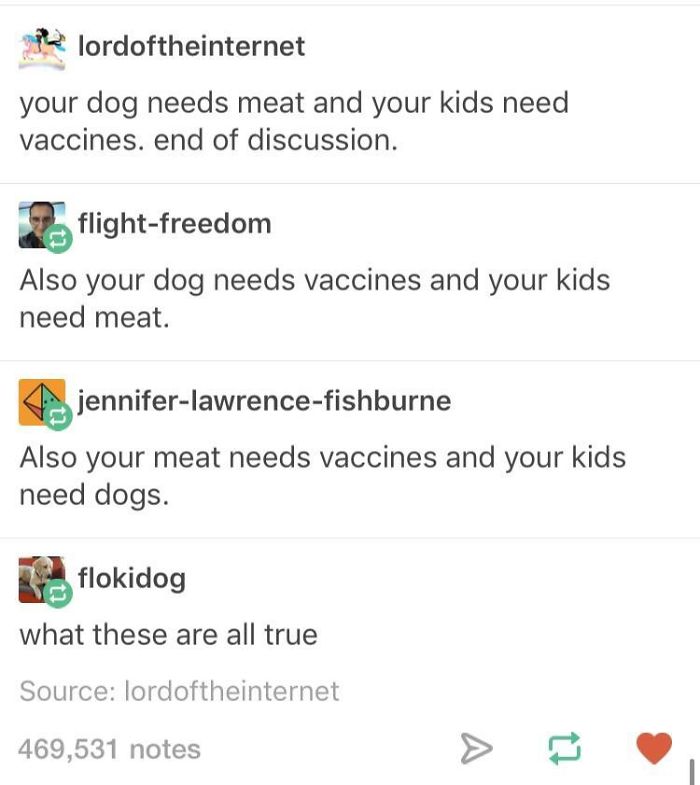 document - the lordoftheinternet your dog needs meat and your kids need vaccines. end of discussion. 17. flightfreedom Also your dog needs vaccines and your kids need meat. jenniferlawrencefishburne Also your meat needs vaccines and your kids need dogs. f