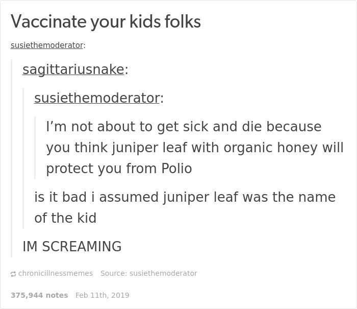 document - Vaccinate your kids folks susiethemoderator sagittariusnake susiethemoderator I'm not about to get sick and die because you think juniper leaf with organic honey will protect you from Polio is it bad i assumed juniper leaf was the name of the k