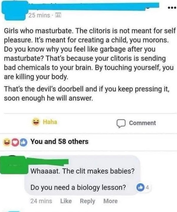 web page - 25 mins Girls who masturbate. The clitoris is not meant for self pleasure. It's meant for creating a child, you morons. Do you know why you feel garbage after you masturbate? That's because your clitoris is sending bad chemicals to your brain. 