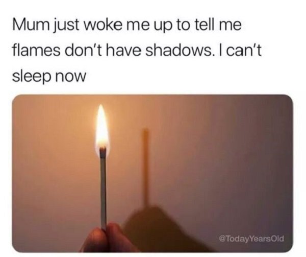heat - Mum just woke me up to tell me flames don't have shadows. I can't sleep now Years Old