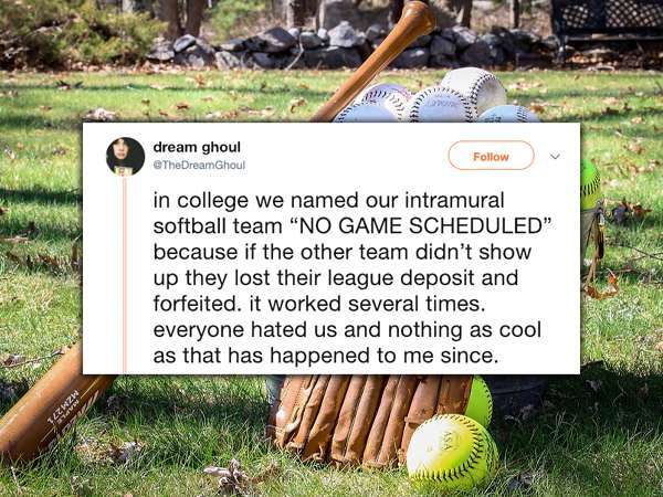grass - dream ghoul in college we named our intramural softball team "No Game Scheduled" because if the other team didn't show up they lost their league deposit and forfeited. it worked several times. everyone hated us and nothing as cool as that has happ