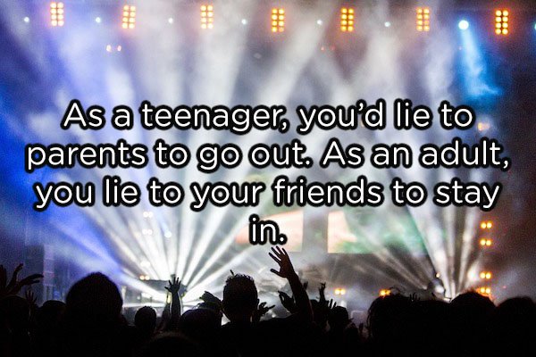 20 As a teenager, you'd lie to parents to go out. As an adult, you lie to your friends to stay in.