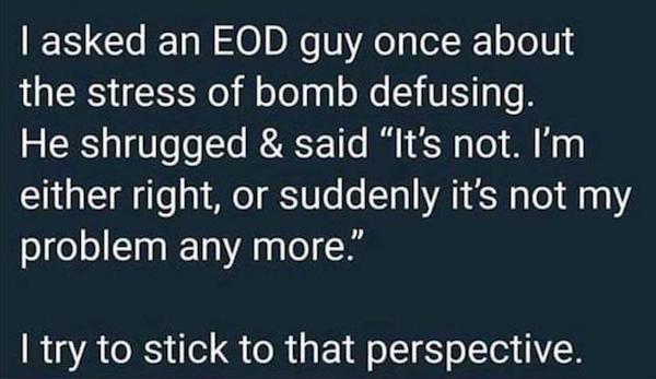 memes - I asked an Eod guy once about the stress of bomb defusing. He shrugged & said It's not. I'm either right, or suddenly it's not my problem any more." I try to stick to that perspective.