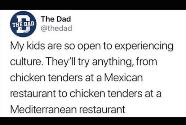 memes - document - The Dad The Dad My kids are so open to experiencing culture. They'll try anything, from chicken tenders at a Mexican restaurant to chicken tenders at a Mediterranean restaurant