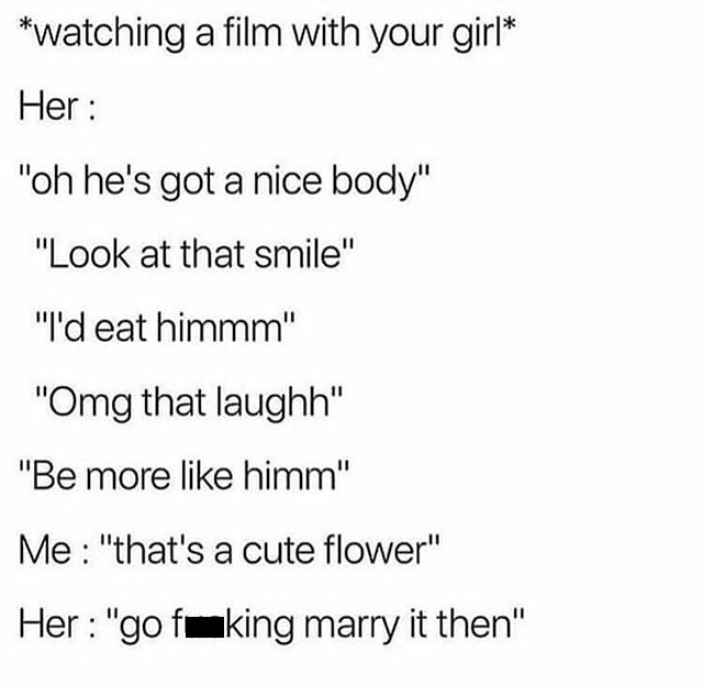 memes - watching a film with your girl Her "oh he's got a nice body" "Look at that smile" "I'd eat himmm" "Omg that laughh" "Be more himm" Me "that's a cute flower" Her "go fuking marry it then"