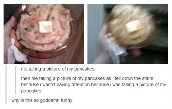 pancake tumblr post - me taking a picture of my pancakes then me taking a picture of my pancakes as i fell down the stairs because i wasn't paying attention because i was taking a picture of my pancakes why is this so goddamn funny