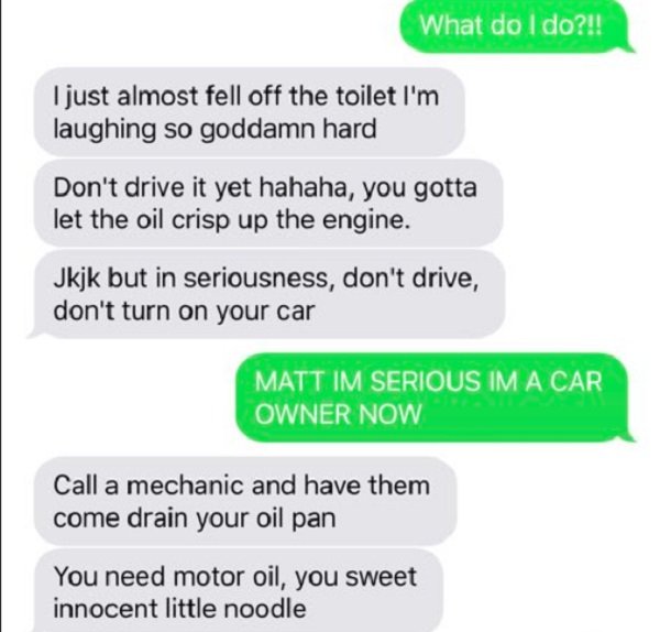 document - What do I do?!! I just almost fell off the toilet I'm laughing so goddamn hard Don't drive it yet hahaha, you gotta let the oil crisp up the engine. Jkjk but in seriousness, don't drive, don't turn on your car Matt Im Serious Im A Car Owner Now