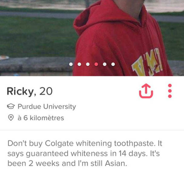 tinder - real human meme - Ricky, 20 Purdue University O 6 kilomtres Don't buy Colgate whitening toothpaste. It says guaranteed whiteness in 14 days. It's been 2 weeks and I'm still Asian.