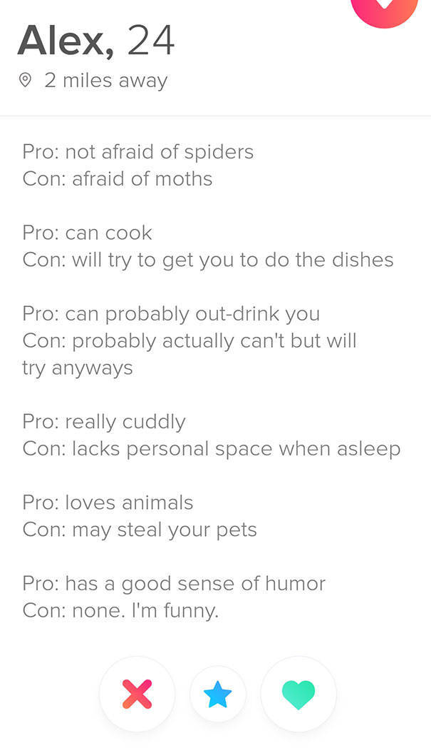 tinder - funny pros and cons list - Alex, 24 2 miles away Pro not afraid of spiders Con afraid of moths Pro can cook Con will try to get you to do the dishes Pro can probably outdrink you Con probably actually can't but will try anyways Pro really cuddly 