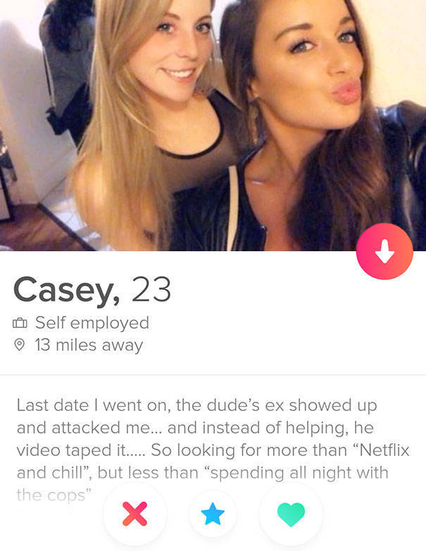 tinder - beauty - Casey, 23 Self employed 13 miles away Last date I went on, the dude's ex showed up and attacked me... and instead of helping, he video taped it..... So looking for more than Netflix and chill", but less than spending all night with the c