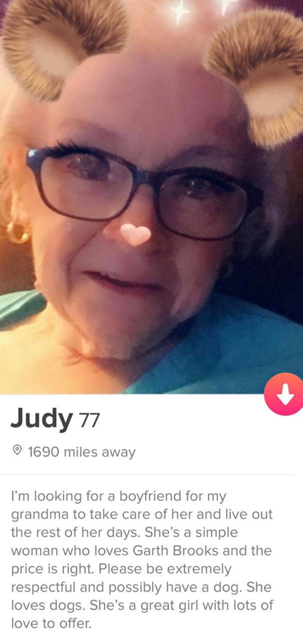 tinder - funny tinder profiles - Judy 77 1690 miles away I'm looking for a boyfriend for my grandma to take care of her and live out the rest of her days. She's a simple woman who loves Garth Brooks and the price is right. Please be extremely respectful a