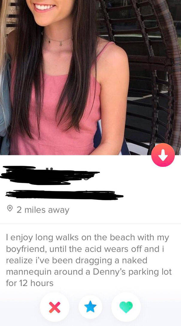 tinder - tinder bios funny - 2 miles away Tenjoy long walks on the beach with my boyfriend, until the acid wears off and i realize i've been dragging a naked mannequin around a Denny's parking lot for 12 hours X X